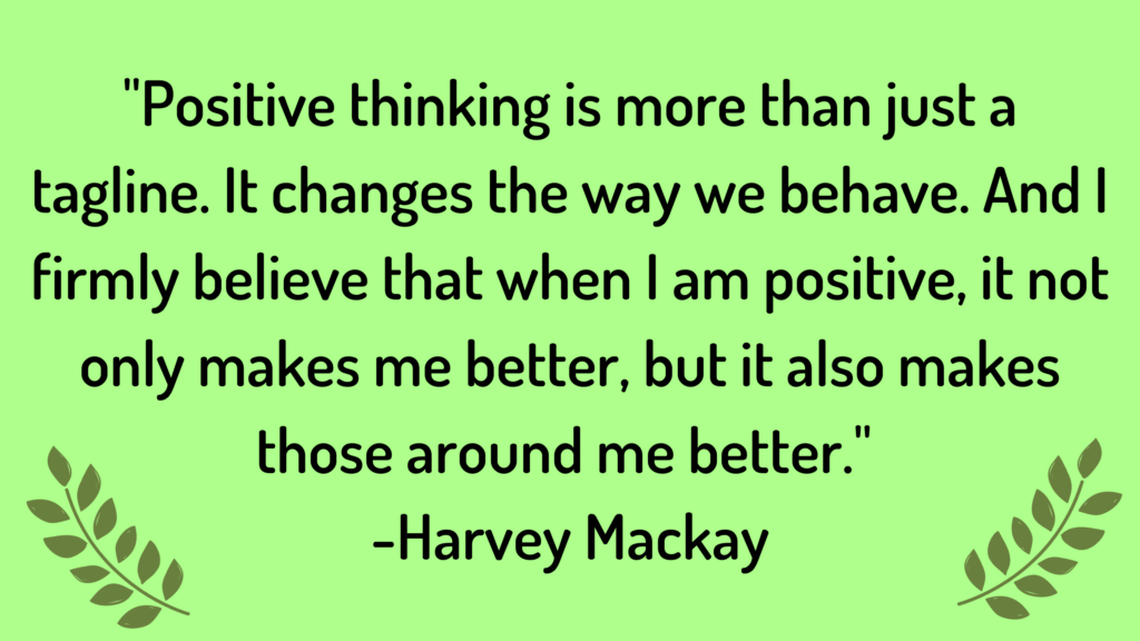 Positive thinking is more than just a tagline. It changes the way we behave. And I firmly believe that when I am positive, it not only makes me better, but it also makes those around me better.  Quote by Harvey Mackay


