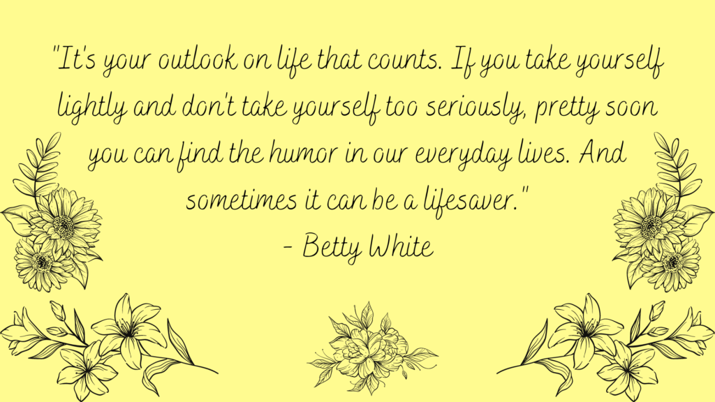It's your outlook on life that counts. If you take yourself lightly and don't take yourself too seriously, pretty soon you can find the humor in our everyday lives. And sometimes it can be a lifesaver. Positive quote from Betty White